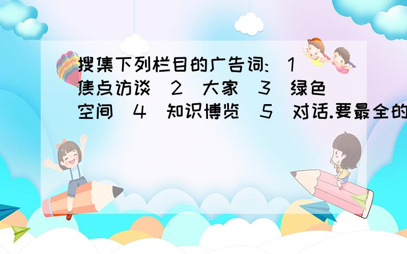 搜集下列栏目的广告词:(1)焦点访谈(2)大家(3)绿色空间(4)知识博览(5)对话.要最全的!