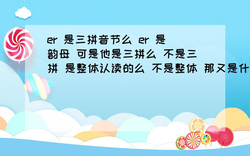 er 是三拼音节么 er 是韵母 可是他是三拼么 不是三拼 是整体认读的么 不是整体 那又是什么呢可是整体认读只有16个 中间没有 ER