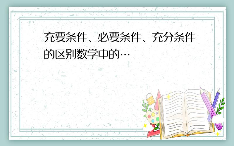 充要条件、必要条件、充分条件的区别数学中的…