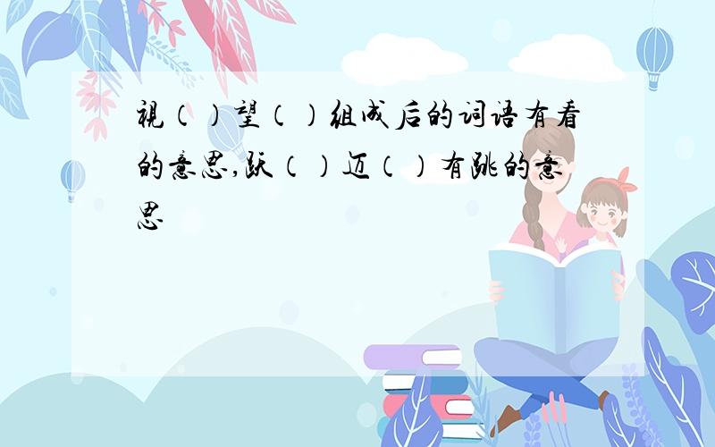 视（）望（）组成后的词语有看的意思,跃（）迈（）有跳的意思