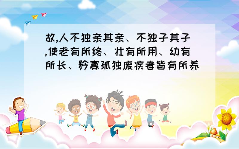 故,人不独亲其亲、不独子其子,使老有所终、壮有所用、幼有所长、矜寡孤独废疾者皆有所养