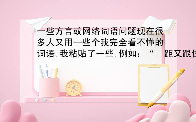 一些方言或网络词语问题现在很多人又用一些个我完全看不懂的词语,我粘贴了一些,例如：“..距又跟住讲..我说系边个.”“以下系我前女友问我个内容:想佐好耐先有勇气同你讲,乜你真系甘