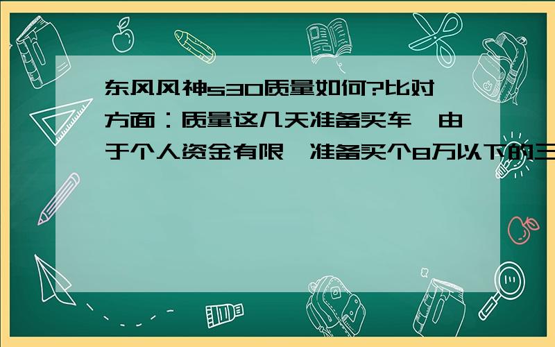 东风风神s30质量如何?比对方面：质量这几天准备买车,由于个人资金有限,准备买个8万以下的三厢轿车,经过本人长期在观察,风神S30新款2011版走进了我的视线.可是,当我准备订车的时候,家人却