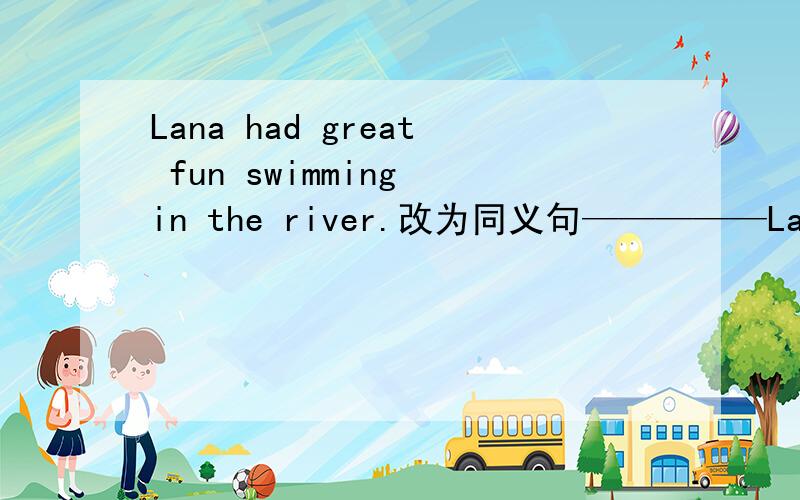 Lana had great fun swimming in the river.改为同义句—————Lana _____a great time when she _____in the rivers.