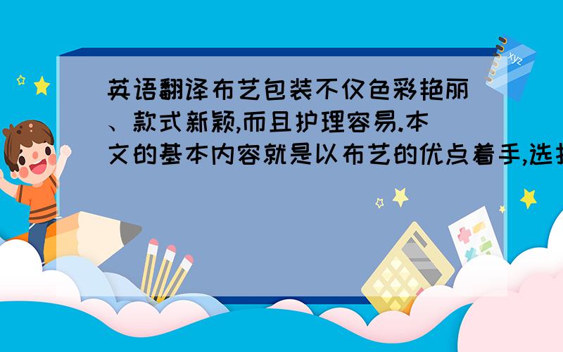 英语翻译布艺包装不仅色彩艳丽、款式新颖,而且护理容易.本文的基本内容就是以布艺的优点着手,选择其在包装方面的优势,着手其在茶叶包装中的特性,分析在茶叶包装中布艺的优点和作用,