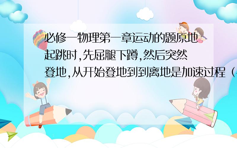 必修一物理第一章运动的题原地起跳时,先屈腿下蹲,然后突然登地,从开始登地到到离地是加速过程（视为匀加速）加速过程中重心上升的距离称为加速距离,离地后重心继续上升,在此过程中