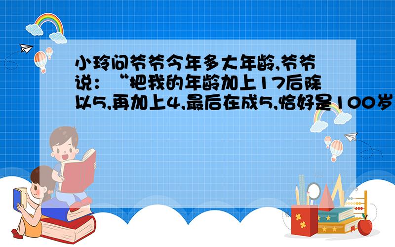 小玲问爷爷今年多大年龄,爷爷说：“把我的年龄加上17后除以5,再加上4,最后在成5,恰好是100岁.”爷爷今年多少岁?