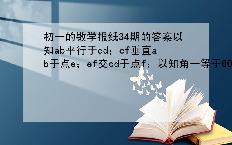 初一的数学报纸34期的答案以知ab平行于cd；ef垂直ab于点e；ef交cd于点f；以知角一等于60度；则角2等于多