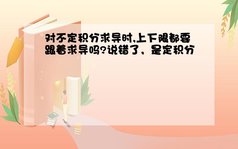 对不定积分求导时,上下限都要跟着求导吗?说错了，是定积分