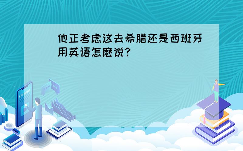 （他正考虑这去希腊还是西班牙）用英语怎麽说?