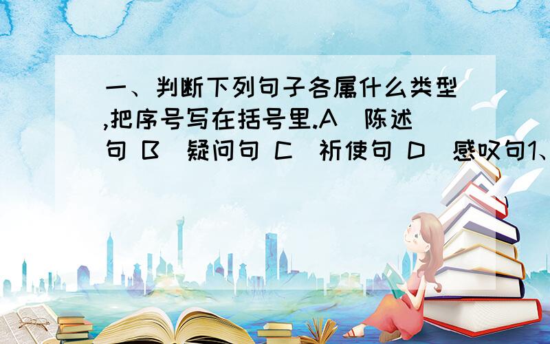 一、判断下列句子各属什么类型,把序号写在括号里.A．陈述句 B．疑问句 C．祈使句 D．感叹句1、他不会说这样的糊涂话.（ ） 2、别了!可爱的中国,我全心爱着的中国!（ ）3、快往屋里搬东西