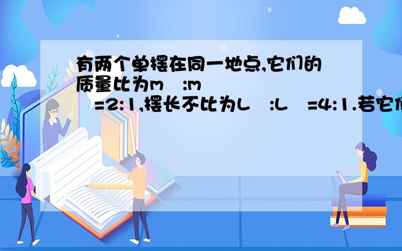 有两个单摆在同一地点,它们的质量比为m₁:m₂=2:1,摆长不比为L₁:L₂=4:1.若它们以则它们振动的周期比____,最大动能比为____,到达平衡位置的速率比为____?