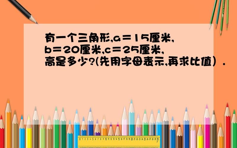 有一个三角形,a＝15厘米,b＝20厘米,c＝25厘米,高是多少?(先用字母表示,再求比值）.