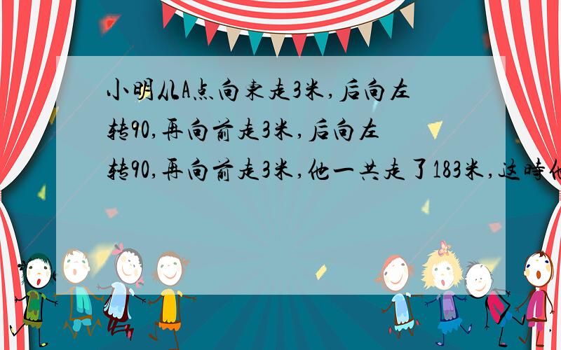 小明从A点向东走3米,后向左转90,再向前走3米,后向左转90,再向前走3米,他一共走了183米,这时他离A地多少