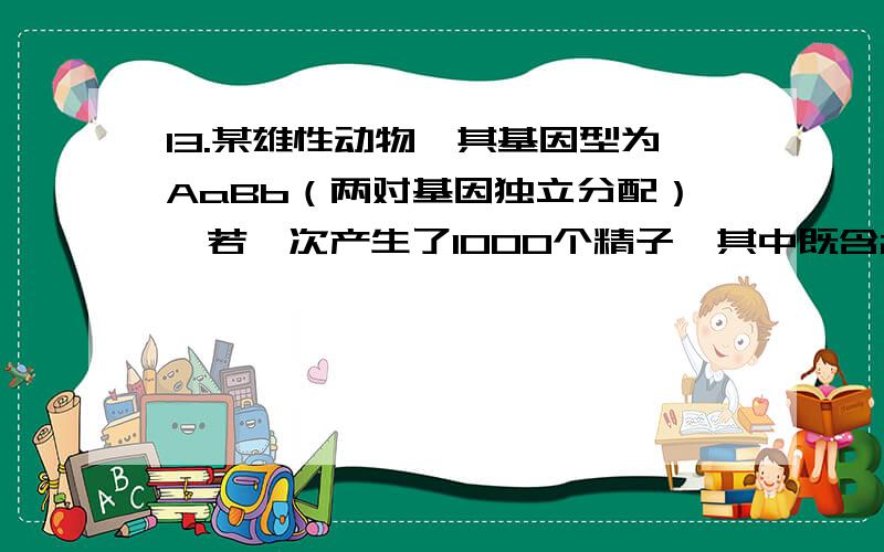 13.某雄性动物,其基因型为AaBb（两对基因独立分配）,若一次产生了1000个精子,其中既含2个显性基因,又含有Y染色体的精子约有：A.500 B.250 C.125 D.100