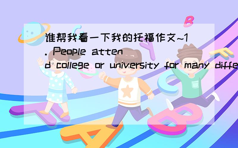 谁帮我看一下我的托福作文~1. People attend college or university for many different reasons (for  example, new experiences, career preparation, increased knowledge). Why do you think people attend college or university? Use specific reason