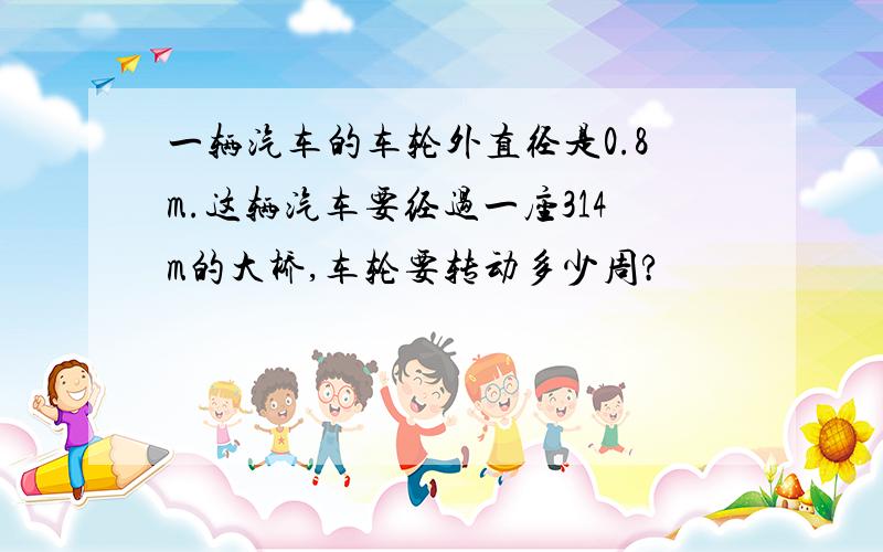 一辆汽车的车轮外直径是0.8m.这辆汽车要经过一座314m的大桥,车轮要转动多少周?