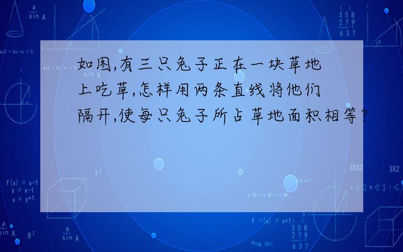 如图,有三只兔子正在一块草地上吃草,怎样用两条直线将他们隔开,使每只兔子所占草地面积相等?