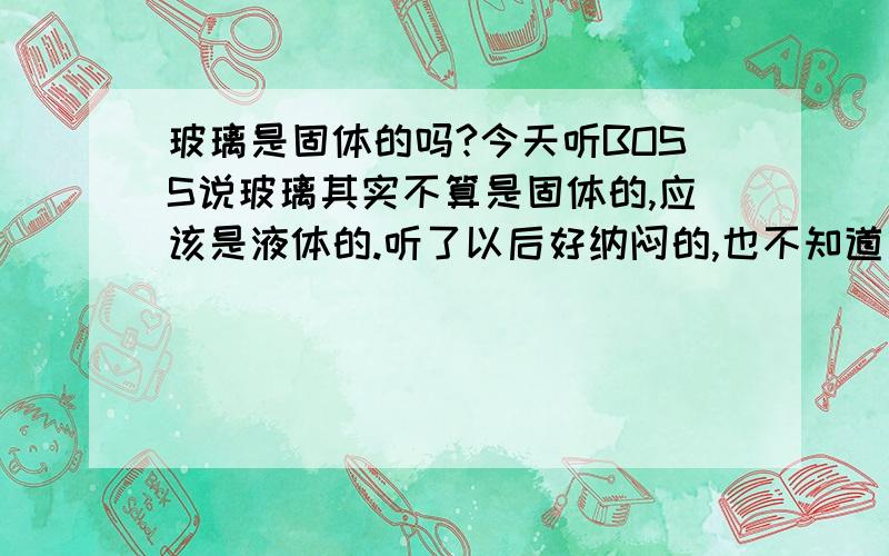 玻璃是固体的吗?今天听BOSS说玻璃其实不算是固体的,应该是液体的.听了以后好纳闷的,也不知道是不是真的,所以上来征求一下大家的说法,嘻嘻.