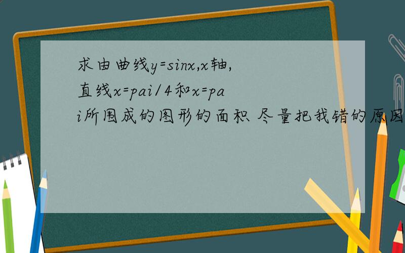 求由曲线y=sinx,x轴,直线x=pai/4和x=pai所围成的图形的面积 尽量把我错的原因给求由曲线y=sinx,x轴,直线x=pai/4和x=pai所围成的图形的面积 尽量把我错的原因给我,因为我不知道自己错在哪里了就是