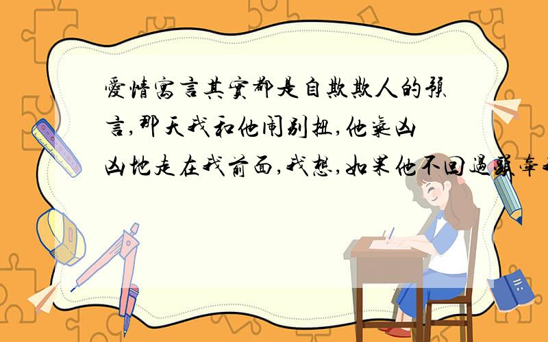 爱情寓言其实都是自欺欺人的预言,那天我和他闹别扭,他气凶凶地走在我前面,我想,如果他不回过头牵我的手,我们就分手.但他始终没有回头的意思,于是我想,如果他不停下来等我,我们就分手.