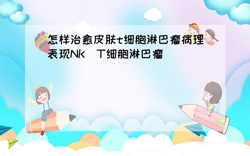 怎样治愈皮肤t细胞淋巴瘤病理表现NK\T细胞淋巴瘤