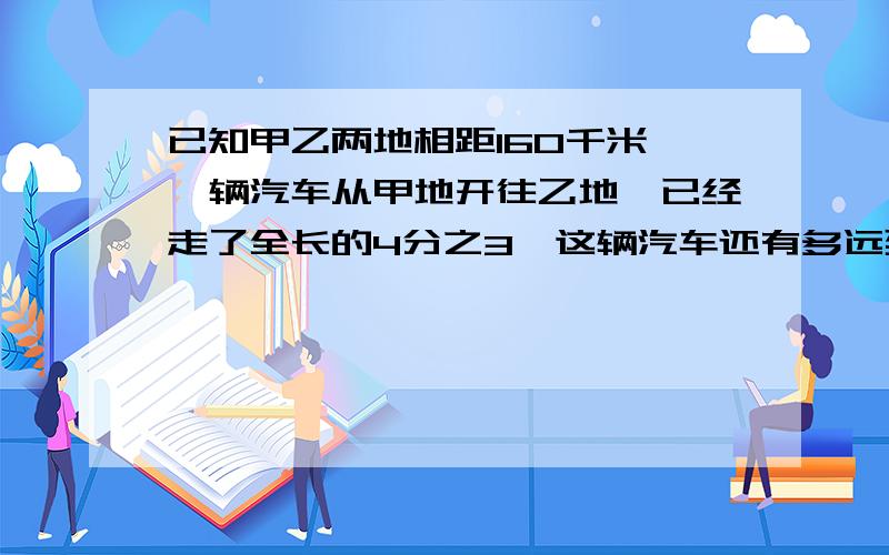 已知甲乙两地相距160千米,一辆汽车从甲地开往乙地,已经走了全长的4分之3,这辆汽车还有多远到乙地?