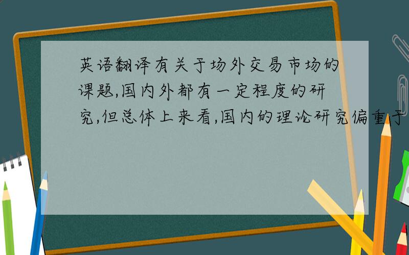 英语翻译有关于场外交易市场的课题,国内外都有一定程度的研究,但总体上来看,国内的理论研究偏重于市场的建设,而国外偏重于市场功能的检测.