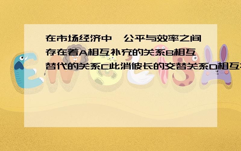 在市场经济中,公平与效率之间存在着A相互补充的关系B相互替代的关系C此消彼长的交替关系D相互拉动的交替关系