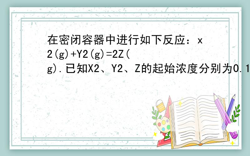 在密闭容器中进行如下反应：x2(g)+Y2(g)=2Z(g).已知X2、Y2、Z的起始浓度分别为0.1mol/L、0.2mol/L、0.2mol/L,在一定条件下,当反应达到平衡时,各物质的浓度有可能是?A、Z为0.3mol/L B、Y2为0.4mol/L C、X2为0.