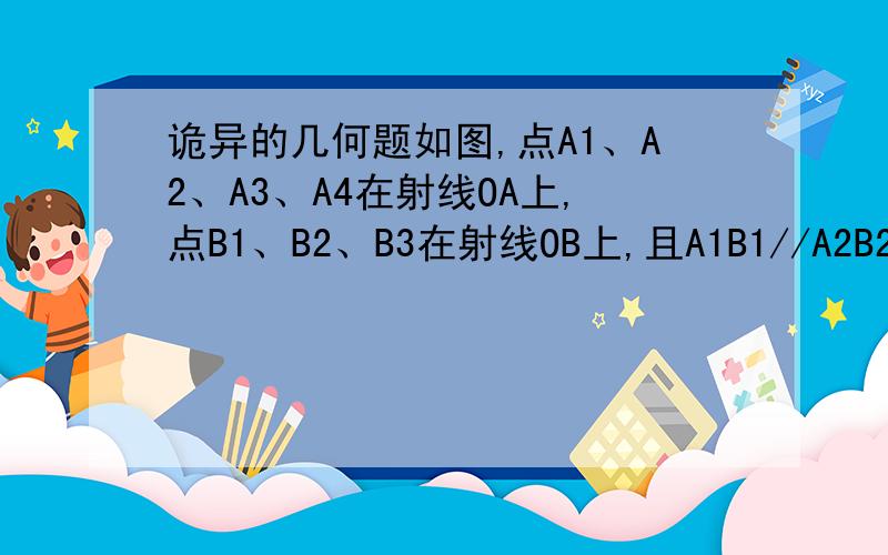 诡异的几何题如图,点A1、A2、A3、A4在射线OA上,点B1、B2、B3在射线OB上,且A1B1//A2B2//A3B3,A2B1//A3B2//A4B3,若三角A2B1B2、三角A3B2B3的面积分别为1、4,则图中三个阴影三角形面积之和为