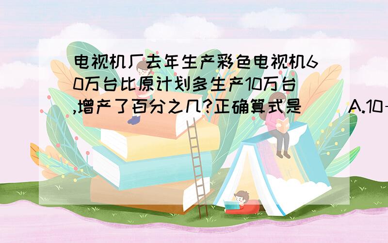 电视机厂去年生产彩色电视机60万台比原计划多生产10万台,增产了百分之几?正确算式是（ ）A.10÷60B.10÷（60+10）C.10÷（60-10)