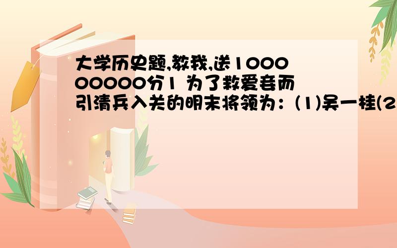 大学历史题,教我,送100000000分1 为了救爱妾而引清兵入关的明末将领为：(1)吴一桂(2)吴二桂(3)吴三桂(4)吴四桂2 呈上题,其爱妾是：(1)林粉圆 (2)王汤圆 (3)张芋圆 (4)陈圆圆 3 秦二世时,专擅朝政