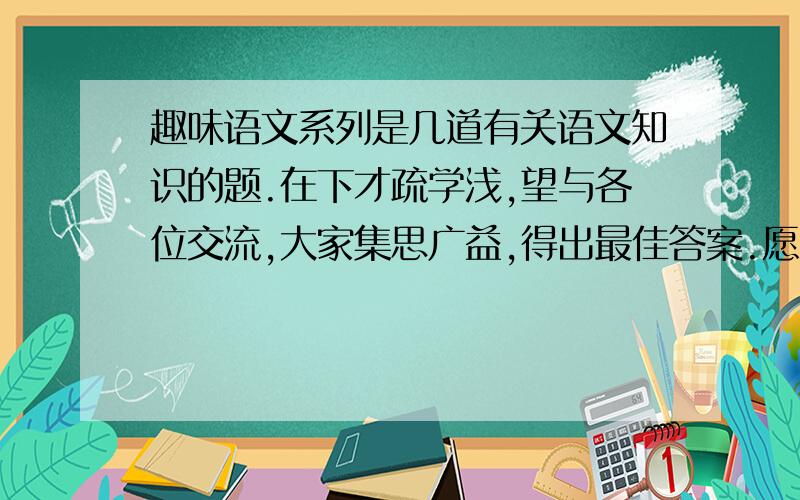 趣味语文系列是几道有关语文知识的题.在下才疏学浅,望与各位交流,大家集思广益,得出最佳答案.愿上帝保佑你.6.汽车后面经常贴着一些字条,很有意思.诸如：别亲我,我怕羞（修）.请再说出