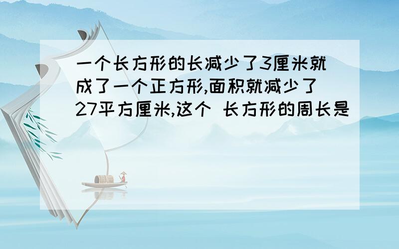 一个长方形的长减少了3厘米就成了一个正方形,面积就减少了27平方厘米,这个 长方形的周长是（ ）