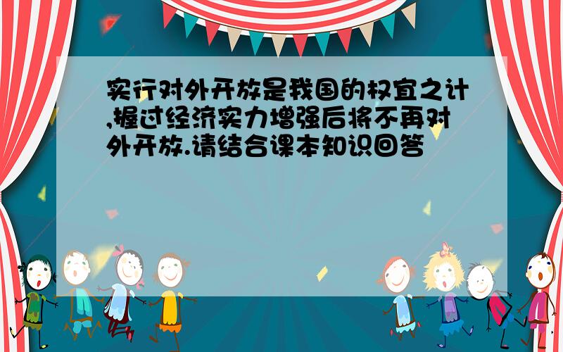 实行对外开放是我国的权宜之计,握过经济实力增强后将不再对外开放.请结合课本知识回答