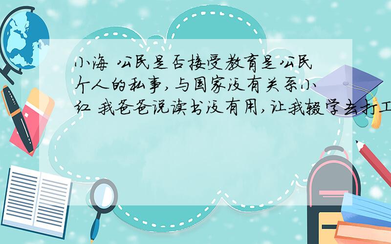 小海 公民是否接受教育是公民个人的私事,与国家没有关系小红 我爸爸说读书没有用,让我辍学去打工.所以我就不去读书了小刚 学校作业多,纪律严,老爸老妈又唠叨,读书很无趣,还不如去游戏