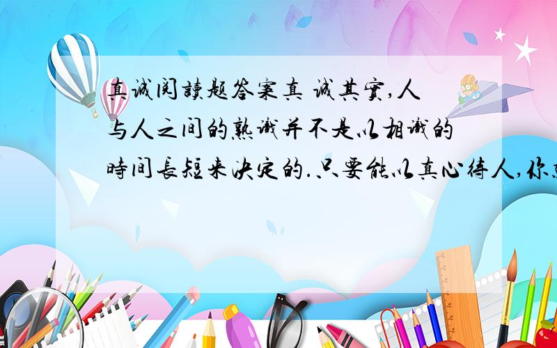 真诚阅读题答案真 诚其实,人与人之间的熟识并不是以相识的时间长短来决定的.只要能以真心待人,你就会有意想不到的收获.我随父母搬到了高福里,这里的一切都那么陌生,我并不怎么喜欢.