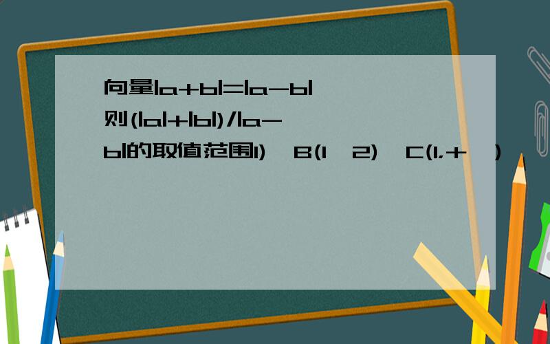 向量|a+b|=|a-b|,则(|a|+|b|)/|a-b|的取值范围1)　B(1,2)　C(1，＋∞),　　D(1，根号2）