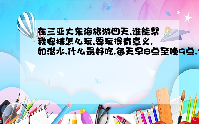 在三亚大东海旅游四天,谁能帮我安排怎么玩,要玩得有意义.如潜水.什么最好吃.每天早8点至晚9点.今天之内回答 ,自由行.