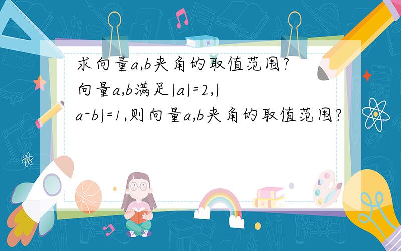 求向量a,b夹角的取值范围?向量a,b满足|a|=2,|a-b|=1,则向量a,b夹角的取值范围?