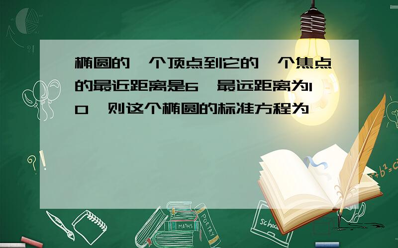 椭圆的一个顶点到它的一个焦点的最近距离是6,最远距离为10,则这个椭圆的标准方程为