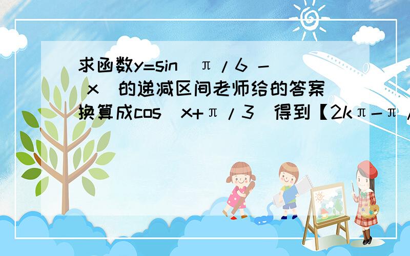 求函数y=sin(π/6 - x)的递减区间老师给的答案换算成cos（x+π/3）得到【2kπ-π/3,2kπ+2π/3】我直接用sin图像得出【2kπ-4π/3,2kπ-π/3】 哪里错了