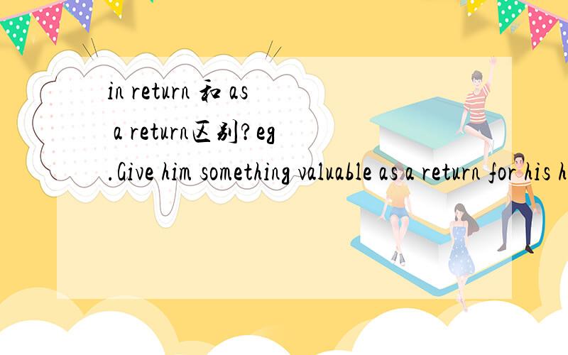 in return 和 as a return区别?eg.Give him something valuable as a return for his help.I save him while he cheated me in return.