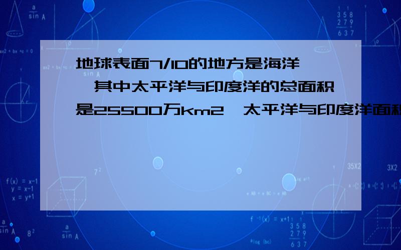 地球表面7/10的地方是海洋,其中太平洋与印度洋的总面积是25500万km2,太平洋与印度洋面积的比是12：5,试试看!