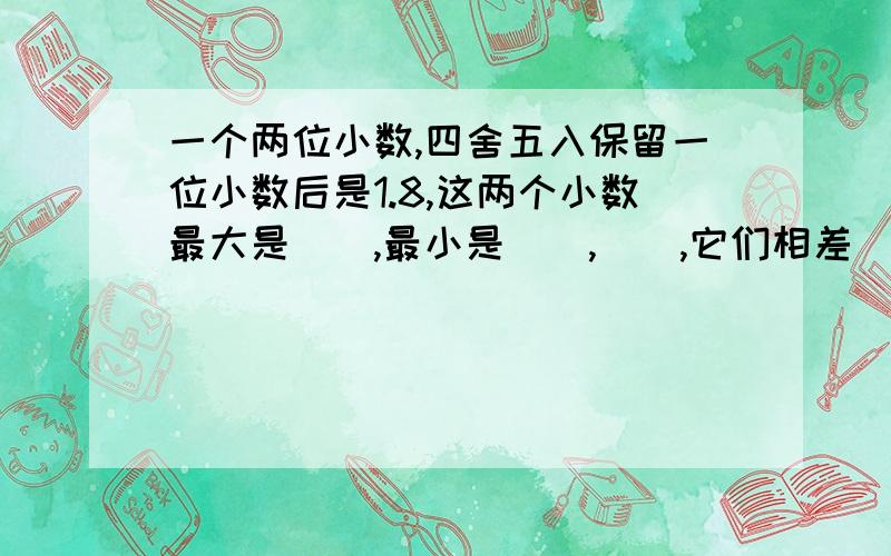 一个两位小数,四舍五入保留一位小数后是1.8,这两个小数最大是（）,最小是（）,（）,它们相差（）.