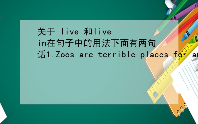 关于 live 和live in在句子中的用法下面有两句话1.Zoos are terrible places for animals to live .2.I have never seen one I liked or one that was suitable for animals to live in .为什么第一个句子是live ,而第二个句子是live i