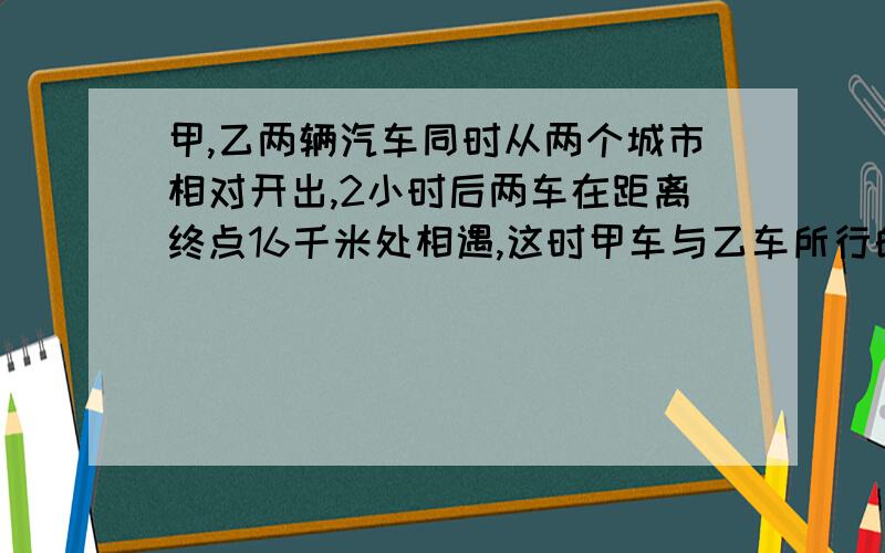 甲,乙两辆汽车同时从两个城市相对开出,2小时后两车在距离终点16千米处相遇,这时甲车与乙车所行的路程比是3:4,甲车与乙车每小时各行多少千米?