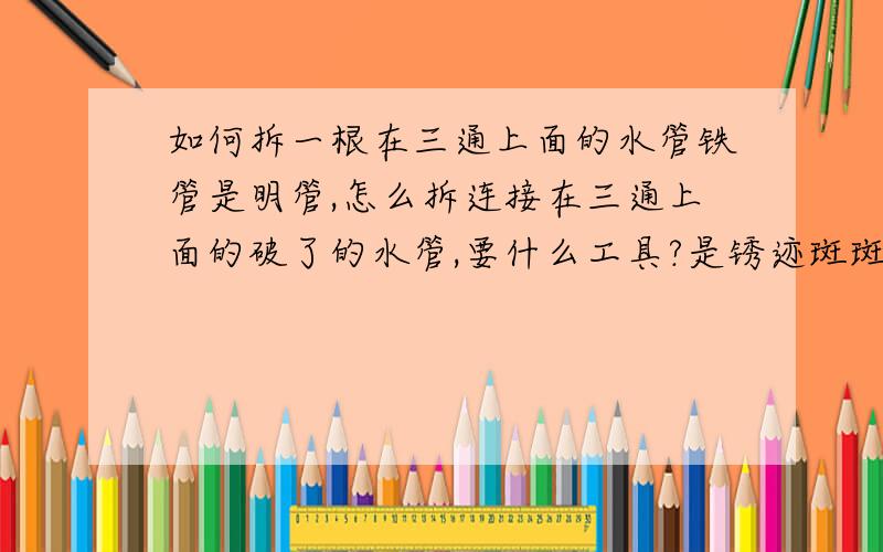 如何拆一根在三通上面的水管铁管是明管,怎么拆连接在三通上面的破了的水管,要什么工具?是锈迹斑斑的铁管 怎么切割?怎么接双通?