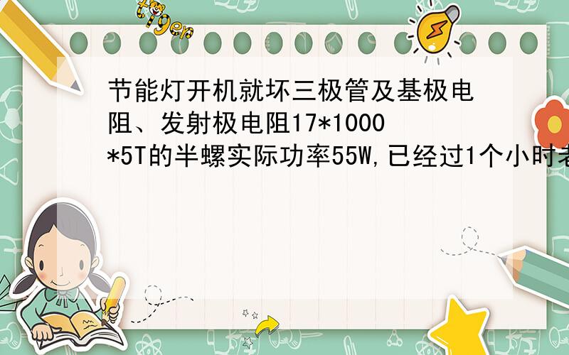 节能灯开机就坏三极管及基极电阻、发射极电阻17*1000*5T的半螺实际功率55W,已经过1个小时老化及开关冲击,但是到了客户那里一开机就烧三极管（13007）、基极电阻及发射极电阻.